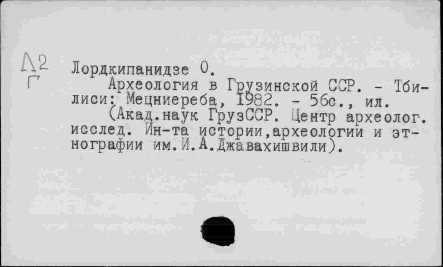 ﻿Лордкипанидзе 0.
Археология в Грузинской ССР. - Тби лиси: Мецниереба, 1982. - 5бс., ил.
(Акад.наук ГрузССР. Центр археолог исслец. Ин-та истории,археологии и этнографии им.И.А.Джавахишвили).